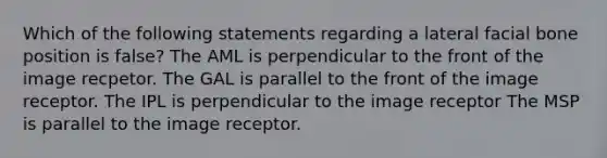 Which of the following statements regarding a lateral facial bone position is false? The AML is perpendicular to the front of the image recpetor. The GAL is parallel to the front of the image receptor. The IPL is perpendicular to the image receptor The MSP is parallel to the image receptor.