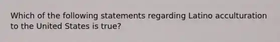 Which of the following statements regarding Latino acculturation to the United States is true?