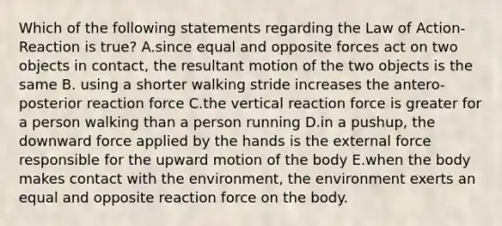 Which of the following statements regarding the Law of Action-Reaction is true? A.since equal and opposite forces act on two objects in contact, the resultant motion of the two objects is the same B. using a shorter walking stride increases the antero-posterior reaction force C.the vertical reaction force is greater for a person walking than a person running D.in a pushup, the downward force applied by the hands is the external force responsible for the upward motion of the body E.when the body makes contact with the environment, the environment exerts an equal and opposite reaction force on the body.