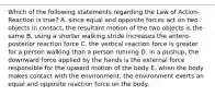 Which of the following statements regarding the Law of Action-Reaction is true? A. since equal and opposite forces act on two objects in contact, the resultant motion of the two objects is the same B. using a shorter walking stride increases the antero-posterior reaction force C. the vertical reaction force is greater for a person walking than a person running D. in a pushup, the downward force applied by the hands is the external force responsible for the upward motion of the body E. when the body makes contact with the environment, the environment exerts an equal and opposite reaction force on the body.