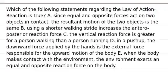 Which of the following statements regarding the Law of Action-Reaction is true? A. since equal and opposite forces act on two objects in contact, the resultant motion of the two objects is the same B. using a shorter walking stride increases the antero-posterior reaction force C. the vertical reaction force is greater for a person walking than a person running D. in a pushup, the downward force applied by the hands is the external force responsible for the upward motion of the body E. when the body makes contact with the environment, the environment exerts an equal and opposite reaction force on the body.