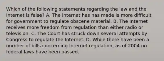 Which of the following statements regarding the law and the Internet is false? A. The Internet has has made is more difficult for government to regulate obscene material. B. The Internet receives more freedom from regulation than either radio or television. C. The Court has struck down several attempts by Congress to regulate the Internet. D. While there have been a number of bills concerning Internet regulation, as of 2004 no federal laws have been passed.