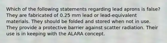 Which of the following statements regarding lead aprons is false? They are fabricated of 0.25 mm lead or lead-equivalent materials. They should be folded and stored when not in use. They provide a protective barrier against scatter radiation. Their use is in keeping with the ALARA concept.