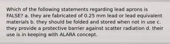 Which of the following statements regarding lead aprons is FALSE? a. they are fabricated of 0.25 mm lead or lead equivalent materials b. they should be folded and stored when not in use c. they provide a protective barrier against scatter radiation d. their use is in keeping with ALARA concept.