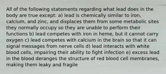 All of the following statements regarding what lead does in the body are true except: a) lead is chemically similar to iron, calcium, and zinc, and displaces them from some metabolic sites they normally occupy so they are unable to perform their functions b) lead competes with iron in heme, but it cannot carry oxygen c) lead competes with calcium in the brain so that it can signal messages from nerve cells d) lead interacts with white blood cells, impairing their ability to fight infection e) excess lead in the blood deranges the structure of red blood cell membranes, making them leaky and fragile