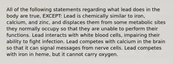 All of the following statements regarding what lead does in the body are true, EXCEPT: Lead is chemically similar to iron, calcium, and zinc, and displaces them from some metabolic sites they normally occupy so that they are unable to perform their functions. Lead interacts with white blood cells, impairing their ability to fight infection. Lead competes with calcium in <a href='https://www.questionai.com/knowledge/kLMtJeqKp6-the-brain' class='anchor-knowledge'>the brain</a> so that it can signal messages from nerve cells. Lead competes with iron in heme, but it cannot carry oxygen.