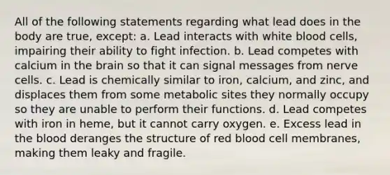 All of the following statements regarding what lead does in the body are true, except: a. Lead interacts with white blood cells, impairing their ability to fight infection. b. Lead competes with calcium in the brain so that it can signal messages from nerve cells. c. Lead is chemically similar to iron, calcium, and zinc, and displaces them from some metabolic sites they normally occupy so they are unable to perform their functions. d. Lead competes with iron in heme, but it cannot carry oxygen. e. Excess lead in the blood deranges the structure of red blood cell membranes, making them leaky and fragile.