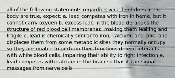 all of the following statements regarding what lead does in the body are true, expect: a. lead competes with iron in heme, but it cannot carry oxygen b. excess lead in the blood deranges the structure of red blood cell membranes, making them leaking and fragile c. lead is chemically similar to iron, calcium, and zinc, and displaces them from some metabolic sites they normally occupy so they are unable to perform their functions d. lead interacts with white blood cells, impairing their ability to fight infection e. lead competes with calcium in the brain so that it can signal messages from nerve cells