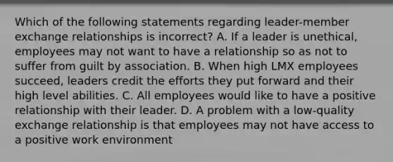 Which of the following statements regarding leader-member exchange relationships is incorrect? A. If a leader is unethical, employees may not want to have a relationship so as not to suffer from guilt by association. B. When high LMX employees succeed, leaders credit the efforts they put forward and their high level abilities. C. All employees would like to have a positive relationship with their leader. D. A problem with a low-quality exchange relationship is that employees may not have access to a positive work environment