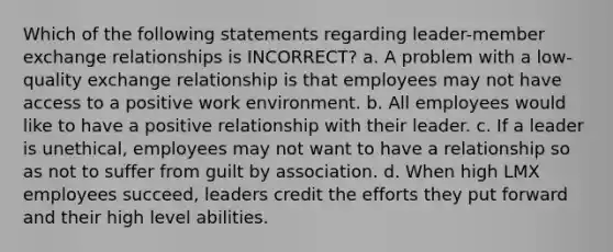 Which of the following statements regarding leader-member exchange relationships is INCORRECT? a. A problem with a low-quality exchange relationship is that employees may not have access to a positive work environment. b. All employees would like to have a positive relationship with their leader. c. If a leader is unethical, employees may not want to have a relationship so as not to suffer from guilt by association. d. When high LMX employees succeed, leaders credit the efforts they put forward and their high level abilities.