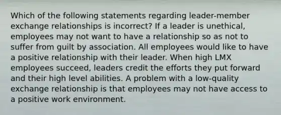 Which of the following statements regarding leader-member exchange relationships is incorrect? If a leader is unethical, employees may not want to have a relationship so as not to suffer from guilt by association. All employees would like to have a positive relationship with their leader. When high LMX employees succeed, leaders credit the efforts they put forward and their high level abilities. A problem with a low-quality exchange relationship is that employees may not have access to a positive work environment.