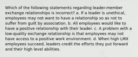 Which of the following statements regarding leader-member exchange relationships is incorrect? a. If a leader is unethical, employees may not want to have a relationship so as not to suffer from guilt by association. b. All employees would like to have a positive relationship with their leader. c. A problem with a low-quality exchange relationship is that employees may not have access to a positive work environment. d. When high LMX employees succeed, leaders credit the efforts they put forward and their high level abilities.