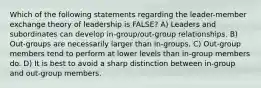 Which of the following statements regarding the leader-member exchange theory of leadership is FALSE? A) Leaders and subordinates can develop in-group/out-group relationships. B) Out-groups are necessarily larger than in-groups. C) Out-group members tend to perform at lower levels than in-group members do. D) It is best to avoid a sharp distinction between in-group and out-group members.