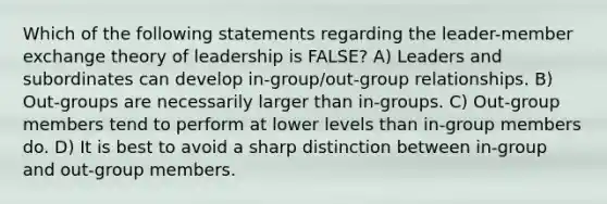 Which of the following statements regarding the leader-member exchange theory of leadership is FALSE? A) Leaders and subordinates can develop in-group/out-group relationships. B) Out-groups are necessarily larger than in-groups. C) Out-group members tend to perform at lower levels than in-group members do. D) It is best to avoid a sharp distinction between in-group and out-group members.