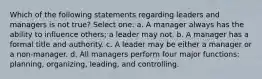 Which of the following statements regarding leaders and managers is not true? Select one: a. A manager always has the ability to influence others; a leader may not. b. A manager has a formal title and authority. c. A leader may be either a manager or a non-manager. d. All managers perform four major functions: planning, organizing, leading, and controlling.