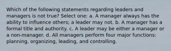 Which of the following statements regarding leaders and managers is not true? Select one: a. A manager always has the ability to influence others; a leader may not. b. A manager has a formal title and authority. c. A leader may be either a manager or a non-manager. d. All managers perform four major functions: planning, organizing, leading, and controlling.