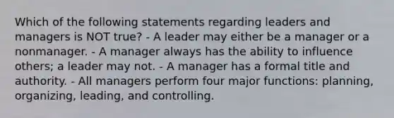 Which of the following statements regarding leaders and managers is NOT true? - A leader may either be a manager or a nonmanager. - A manager always has the ability to influence others; a leader may not. - A manager has a formal title and authority. - All managers perform four major functions: planning, organizing, leading, and controlling.