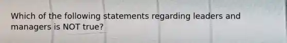 Which of the following statements regarding leaders and managers is NOT true?