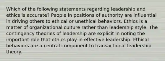 Which of the following statements regarding leadership and ethics is accurate? People in positions of authority are influential in driving others to ethical or unethical behaviors. Ethics is a matter of organizational culture rather than leadership style. The contingency theories of leadership are explicit in noting the important role that ethics play in effective leadership. Ethical behaviors are a central component to transactional leadership theory.