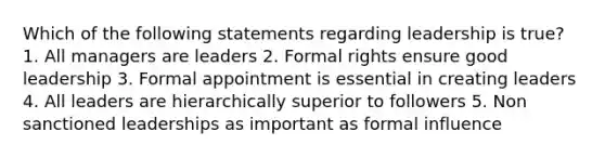 Which of the following statements regarding leadership is true? 1. All managers are leaders 2. Formal rights ensure good leadership 3. Formal appointment is essential in creating leaders 4. All leaders are hierarchically superior to followers 5. Non sanctioned leaderships as important as formal influence