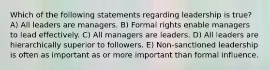 Which of the following statements regarding leadership is true? A) All leaders are managers. B) Formal rights enable managers to lead effectively. C) All managers are leaders. D) All leaders are hierarchically superior to followers. E) Non-sanctioned leadership is often as important as or more important than formal influence.