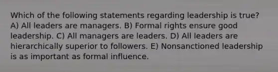 Which of the following statements regarding leadership is true? A) All leaders are managers. B) Formal rights ensure good leadership. C) All managers are leaders. D) All leaders are hierarchically superior to followers. E) Nonsanctioned leadership is as important as formal influence.