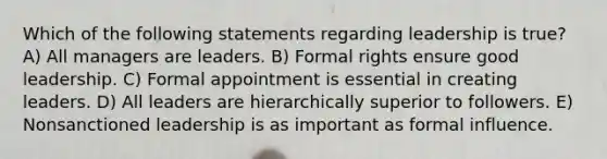 Which of the following statements regarding leadership is true? A) All managers are leaders. B) Formal rights ensure good leadership. C) Formal appointment is essential in creating leaders. D) All leaders are hierarchically superior to followers. E) Nonsanctioned leadership is as important as formal influence.