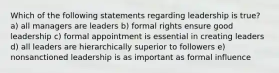 Which of the following statements regarding leadership is true? a) all managers are leaders b) formal rights ensure good leadership c) formal appointment is essential in creating leaders d) all leaders are hierarchically superior to followers e) nonsanctioned leadership is as important as formal influence