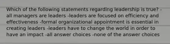 Which of the following statements regarding leadership is true? -all managers are leaders -leaders are focused on efficiency and effectiveness -formal organizational appointment is essential in creating leaders -leaders have to change the world in order to have an impact -all answer choices -none of the answer choices