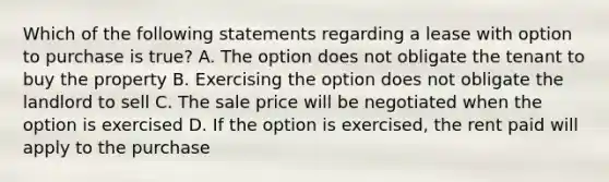 Which of the following statements regarding a lease with option to purchase is true? A. The option does not obligate the tenant to buy the property B. Exercising the option does not obligate the landlord to sell C. The sale price will be negotiated when the option is exercised D. If the option is exercised, the rent paid will apply to the purchase