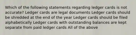 Which of the following statements regarding ledger cards is not accurate? Ledger cards are legal documents Ledger cards should be shredded at the end of the year Ledger cards should be filed alphabetically Ledger cards with outstanding balances are kept separate from paid ledger cards All of the above