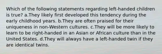 Which of the following statements regarding left-handed children is true? a.They likely first developed this tendency during the early childhood years. b.They are often praised for their uniqueness in non-Western cultures. c.They will be more likely to learn to be right-handed in an Asian or African culture than in the United States. d.They will always have a left-handed twin if they are identical twins.