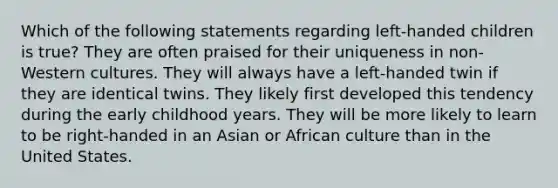 Which of the following statements regarding left-handed children is true? They are often praised for their uniqueness in non-Western cultures. They will always have a left-handed twin if they are identical twins. They likely first developed this tendency during the early childhood years. They will be more likely to learn to be right-handed in an Asian or African culture than in the United States.