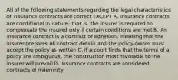 All of the following statements regarding the legal characteristics of insurance contracts are correct EXCEPT A. Insurance contracts are conditional in nature; that is, the insurer is required to compensate the insured only if certain conditions are met B. An insurance contract is a contract of adhesion, meaning that the insurer prepares all contract details and the policy-owner must accept the policy as written C. If a court finds that the terms of a policy are ambiguous, the construction most favorable to the insurer will prevail D. Insurance contracts are considered contracts of indemnity