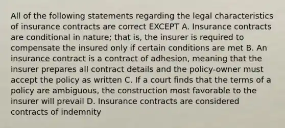 All of the following statements regarding the legal characteristics of insurance contracts are correct EXCEPT A. Insurance contracts are conditional in nature; that is, the insurer is required to compensate the insured only if certain conditions are met B. An insurance contract is a contract of adhesion, meaning that the insurer prepares all contract details and the policy-owner must accept the policy as written C. If a court finds that the terms of a policy are ambiguous, the construction most favorable to the insurer will prevail D. Insurance contracts are considered contracts of indemnity