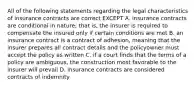 All of the following statements regarding the legal characteristics of insurance contracts are correct EXCEPT A. insurance contracts are conditional in nature; that is, the insurer is required to compensate the insured only if certain conditions are met B. an insurance contract is a contract of adhesion, meaning that the insurer prepares all contract details and the policyowner must accept the policy as written C. if a court finds that the terms of a policy are ambiguous, the construction most favorable to the insurer will prevail D. insurance contracts are considered contracts of indemnity