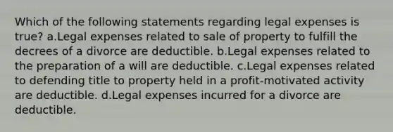 Which of the following statements regarding legal expenses is true? a.Legal expenses related to sale of property to fulfill the decrees of a divorce are deductible. b.Legal expenses related to the preparation of a will are deductible. c.Legal expenses related to defending title to property held in a profit-motivated activity are deductible. d.Legal expenses incurred for a divorce are deductible.