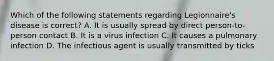 Which of the following statements regarding Legionnaire's disease is correct? A. It is usually spread by direct person-to-person contact B. It is a virus infection C. It causes a pulmonary infection D. The infectious agent is usually transmitted by ticks