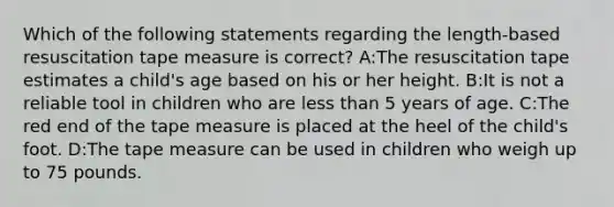 Which of the following statements regarding the length-based resuscitation tape measure is correct? A:The resuscitation tape estimates a child's age based on his or her height. B:It is not a reliable tool in children who are less than 5 years of age. C:The red end of the tape measure is placed at the heel of the child's foot. D:The tape measure can be used in children who weigh up to 75 pounds.