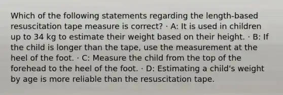 Which of the following statements regarding the length-based resuscitation tape measure is correct? · A: It is used in children up to 34 kg to estimate their weight based on their height. · B: If the child is longer than the tape, use the measurement at the heel of the foot. · C: Measure the child from the top of the forehead to the heel of the foot. · D: Estimating a child's weight by age is more reliable than the resuscitation tape.