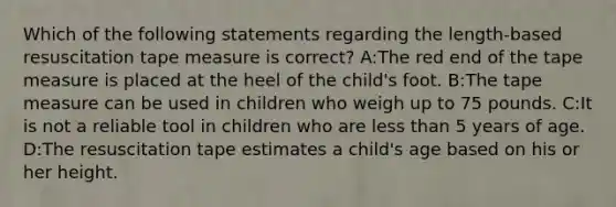 Which of the following statements regarding the length-based resuscitation tape measure is correct? A:The red end of the tape measure is placed at the heel of the child's foot. B:The tape measure can be used in children who weigh up to 75 pounds. C:It is not a reliable tool in children who are less than 5 years of age. D:The resuscitation tape estimates a child's age based on his or her height.