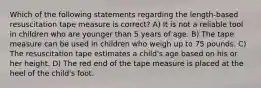 Which of the following statements regarding the length-based resuscitation tape measure is correct? A) It is not a reliable tool in children who are younger than 5 years of age. B) The tape measure can be used in children who weigh up to 75 pounds. C) The resuscitation tape estimates a child's age based on his or her height. D) The red end of the tape measure is placed at the heel of the child's foot.