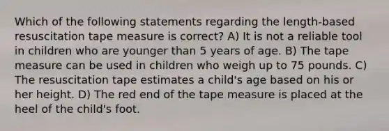 Which of the following statements regarding the length-based resuscitation tape measure is correct? A) It is not a reliable tool in children who are younger than 5 years of age. B) The tape measure can be used in children who weigh up to 75 pounds. C) The resuscitation tape estimates a child's age based on his or her height. D) The red end of the tape measure is placed at the heel of the child's foot.