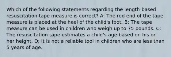 Which of the following statements regarding the length-based resuscitation tape measure is correct? A: The red end of the tape measure is placed at the heel of the child's foot. B: The tape measure can be used in children who weigh up to 75 pounds. C: The resuscitation tape estimates a child's age based on his or her height. D: It is not a reliable tool in children who are less than 5 years of age.