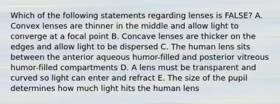 Which of the following statements regarding lenses is FALSE? A. Convex lenses are thinner in the middle and allow light to converge at a focal point B. Concave lenses are thicker on the edges and allow light to be dispersed C. The human lens sits between the anterior aqueous humor-filled and posterior vitreous humor-filled compartments D. A lens must be transparent and curved so light can enter and refract E. The size of the pupil determines how much light hits the human lens