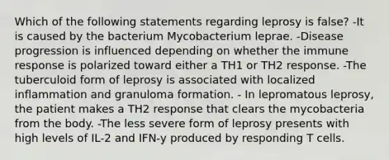 Which of the following statements regarding leprosy is false? -It is caused by the bacterium Mycobacterium leprae. -Disease progression is influenced depending on whether the immune response is polarized toward either a TH1 or TH2 response. -The tuberculoid form of leprosy is associated with localized inflammation and granuloma formation. - In lepromatous leprosy, the patient makes a TH2 response that clears the mycobacteria from the body. -The less severe form of leprosy presents with high levels of IL-2 and IFN-y produced by responding T cells.