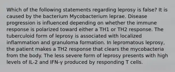 Which of the following statements regarding leprosy is false? It is caused by the bacterium Mycobacterium leprae. Disease progression is influenced depending on whether the immune response is polarized toward either a TH1 or TH2 response. The tuberculoid form of leprosy is associated with localized inflammation and granuloma formation. In lepromatous leprosy, the patient makes a TH2 response that clears the mycobacteria from the body. The less severe form of leprosy presents with high levels of IL-2 and IFN-γ produced by responding T cells.