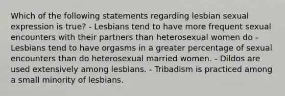 Which of the following statements regarding lesbian sexual expression is true? - Lesbians tend to have more frequent sexual encounters with their partners than heterosexual women do - Lesbians tend to have orgasms in a greater percentage of sexual encounters than do heterosexual married women. - Dildos are used extensively among lesbians. - Tribadism is practiced among a small minority of lesbians.