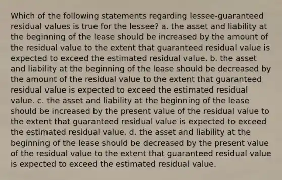 Which of the following statements regarding lessee-guaranteed residual values is true for the lessee? a. the asset and liability at the beginning of the lease should be increased by the amount of the residual value to the extent that guaranteed residual value is expected to exceed the estimated residual value. b. the asset and liability at the beginning of the lease should be decreased by the amount of the residual value to the extent that guaranteed residual value is expected to exceed the estimated residual value. c. the asset and liability at the beginning of the lease should be increased by the present value of the residual value to the extent that guaranteed residual value is expected to exceed the estimated residual value. d. the asset and liability at the beginning of the lease should be decreased by the present value of the residual value to the extent that guaranteed residual value is expected to exceed the estimated residual value.