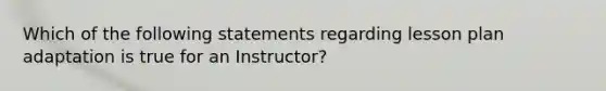 Which of the following statements regarding lesson plan adaptation is true for an Instructor?